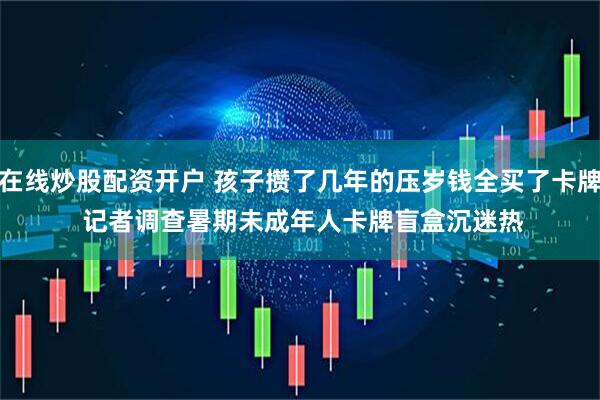 在线炒股配资开户 孩子攒了几年的压岁钱全买了卡牌 记者调查暑期未成年人卡牌盲盒沉迷热