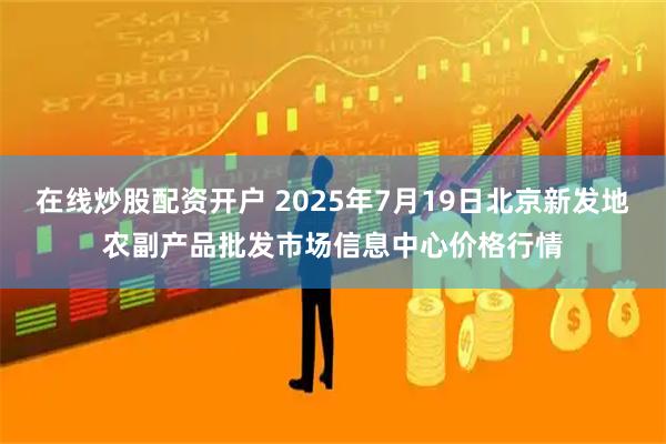 在线炒股配资开户 2025年7月19日北京新发地农副产品批发市场信息中心价格行情