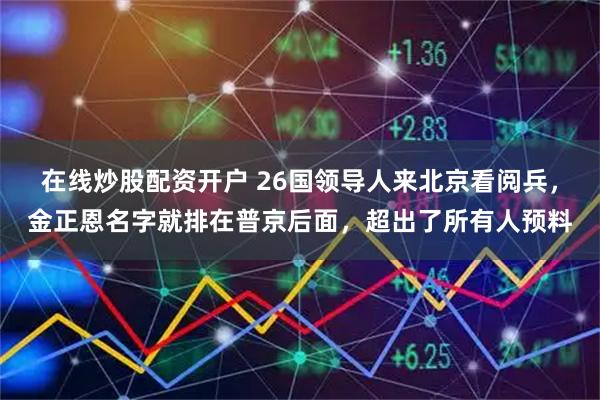 在线炒股配资开户 26国领导人来北京看阅兵，金正恩名字就排在普京后面，超出了所有人预料
