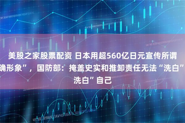 美股之家股票配资 日本用超560亿日元宣传所谓“正确形象”，国防部：掩盖史实和推卸责任无法“洗白”自己