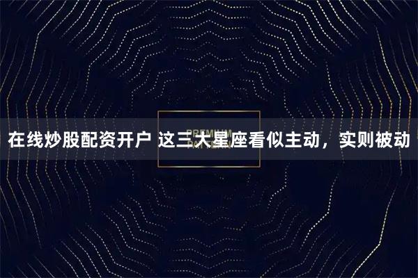 在线炒股配资开户 这三大星座看似主动，实则被动