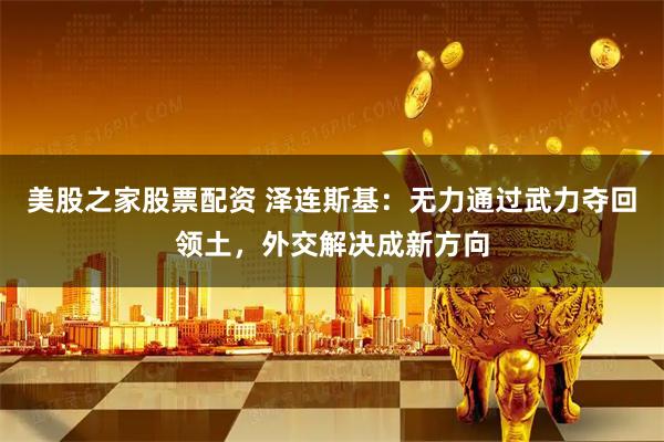 美股之家股票配资 泽连斯基：无力通过武力夺回领土，外交解决成新方向