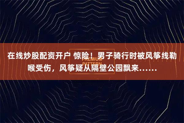 在线炒股配资开户 惊险！男子骑行时被风筝线勒喉受伤，风筝疑从隔壁公园飘来……