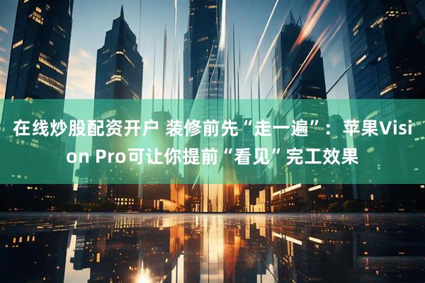 在线炒股配资开户 装修前先“走一遍”：苹果Vision Pro可让你提前“看见”完工效果