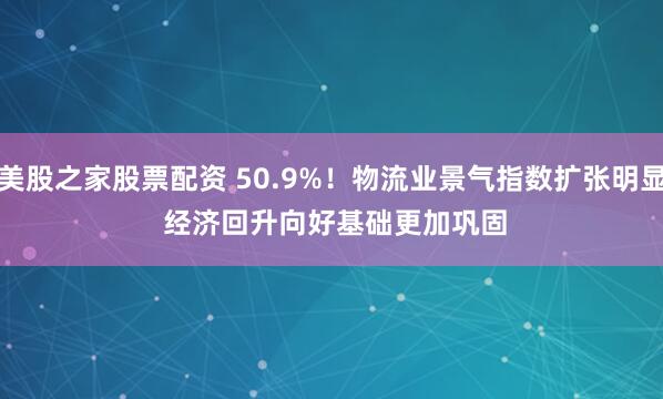 美股之家股票配资 50.9%！物流业景气指数扩张明显 经济回升向好基础更加巩固