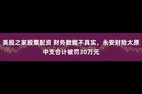 美股之家股票配资 财务数据不真实，永安财险太原中支合计被罚30万元