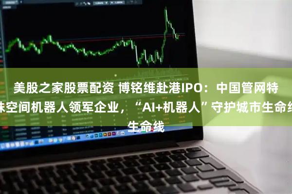 美股之家股票配资 博铭维赴港IPO：中国管网特殊空间机器人领军企业，“AI+机器人”守护城市生命线