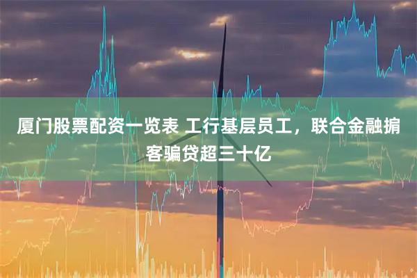 厦门股票配资一览表 工行基层员工，联合金融掮客骗贷超三十亿