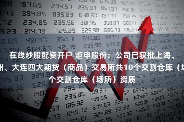 在线炒股配资开户 炬申股份：公司已获批上海、广州、郑州、大连四大期货（商品）交易所共10个交割仓库（场所）资质