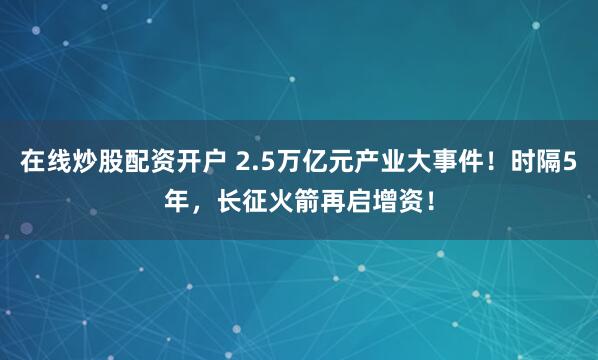 在线炒股配资开户 2.5万亿元产业大事件！时隔5年，长征火箭再启增资！