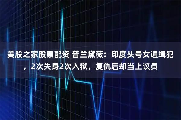 美股之家股票配资 普兰黛薇：印度头号女通缉犯，2次失身2次入狱，复仇后却当上议员