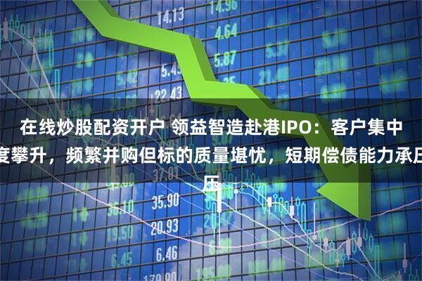 在线炒股配资开户 领益智造赴港IPO：客户集中度攀升，频繁并购但标的质量堪忧，短期偿债能力承压