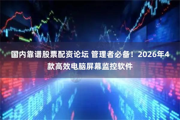 国内靠谱股票配资论坛 管理者必备！2026年4款高效电脑屏幕监控软件