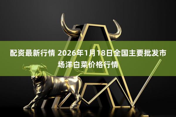 配资最新行情 2026年1月18日全国主要批发市场洋白菜价格行情