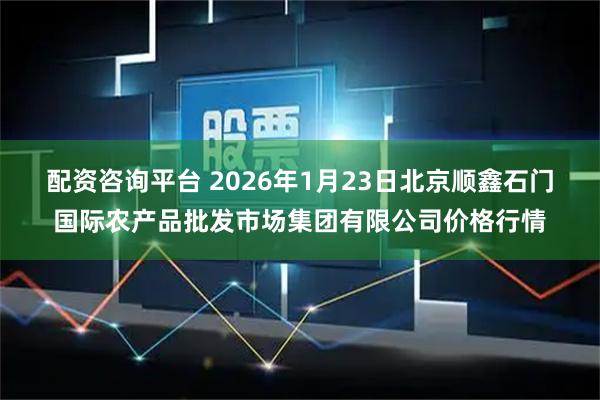 配资咨询平台 2026年1月23日北京顺鑫石门国际农产品批发市场集团有限公司价格行情