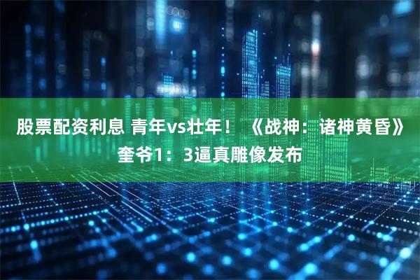 股票配资利息 青年vs壮年！ 《战神：诸神黄昏》奎爷1：3逼真雕像发布