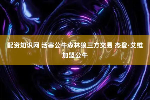 配资知识网 活塞公牛森林狼三方交易 杰登·艾维加盟公牛