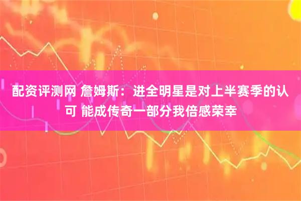 配资评测网 詹姆斯:进全明星是对上半赛季的认可 能成传奇一部分我倍感荣幸