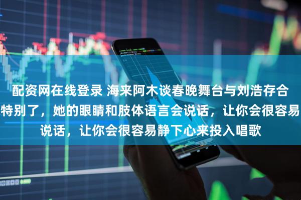 配资网在线登录 海来阿木谈春晚舞台与刘浩存合作感受：我觉得太特别了，她的眼睛和肢体语言会说话，让你会很容易静下心来投入唱歌
