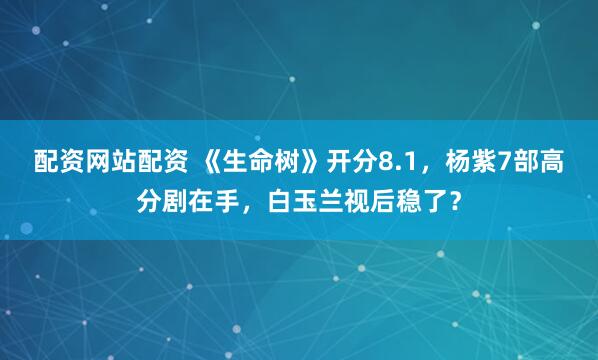 配资网站配资 《生命树》开分8.1,杨紫7部高分剧在手,白玉兰视后稳了?