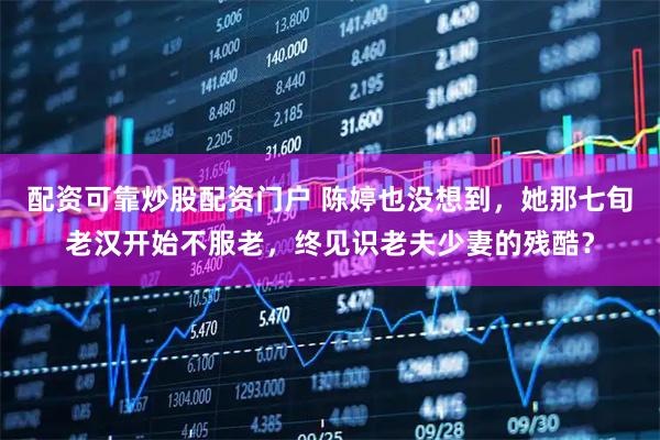配资可靠炒股配资门户 陈婷也没想到，她那七旬老汉开始不服老，终见识老夫少妻的残酷？