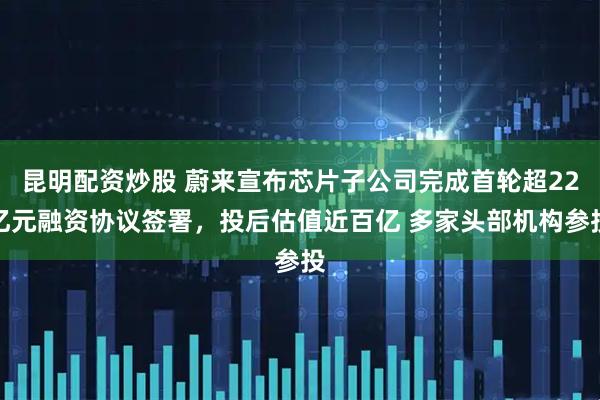 昆明配资炒股 蔚来宣布芯片子公司完成首轮超22亿元融资协议签署，投后估值近百亿 多家头部机构参投