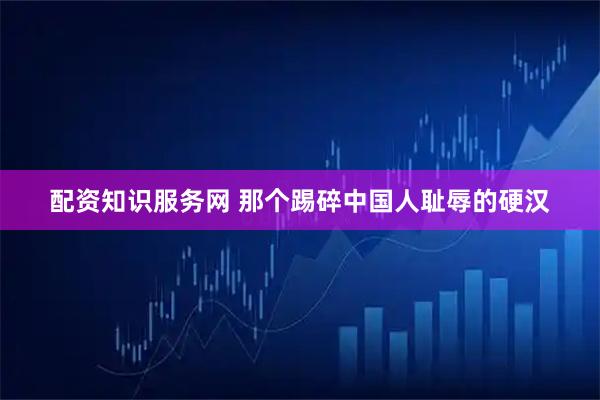配资知识服务网 那个踢碎中国人耻辱的硬汉