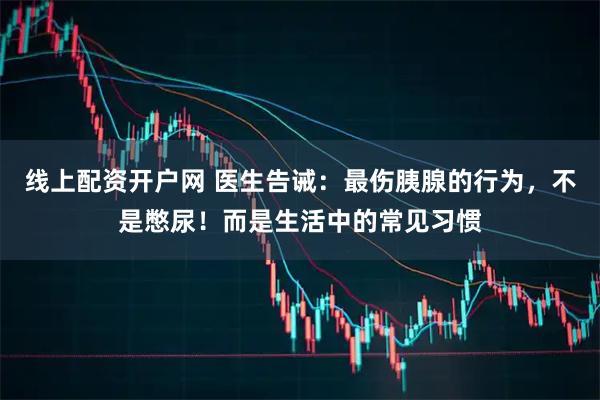 线上配资开户网 医生告诫：最伤胰腺的行为，不是憋尿！而是生活中的常见习惯