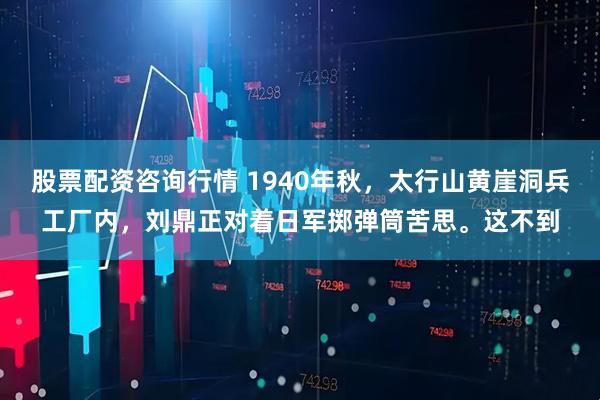 股票配资咨询行情 1940年秋，太行山黄崖洞兵工厂内，刘鼎正对着日军掷弹筒苦思。这不到
