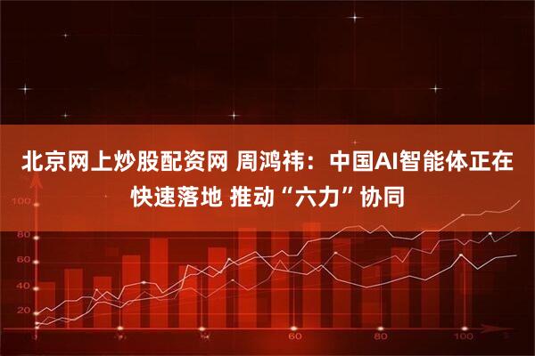 北京网上炒股配资网 周鸿祎：中国AI智能体正在快速落地 推动“六力”协同