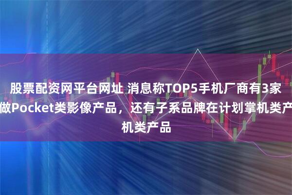 股票配资网平台网址 消息称TOP5手机厂商有3家在做Pocket类影像产品,还有子系品牌在计划掌机类产品