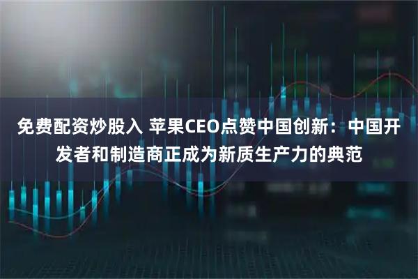 免费配资炒股入 苹果CEO点赞中国创新：中国开发者和制造商正成为新质生产力的典范