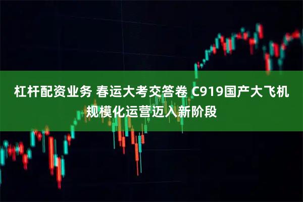 杠杆配资业务 春运大考交答卷 C919国产大飞机规模化运营迈入新阶段