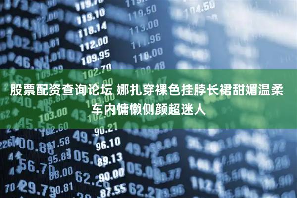 股票配资查询论坛 娜扎穿裸色挂脖长裙甜媚温柔 车内慵懒侧颜超迷人