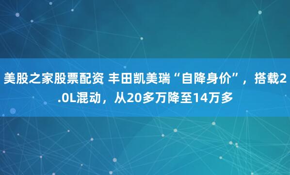 美股之家股票配资 丰田凯美瑞“自降身价”，搭载2.0L混动，从20多万降至14万多