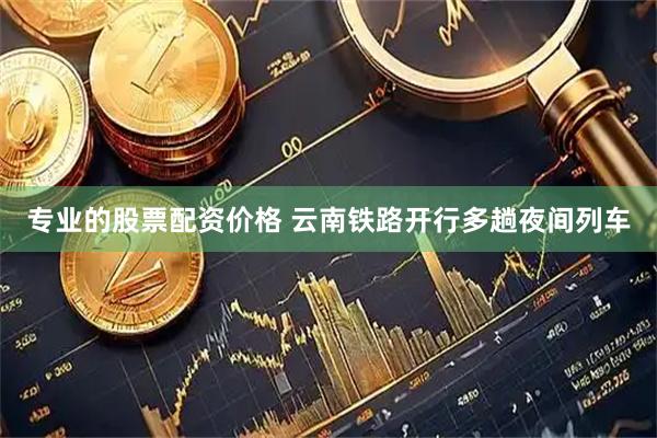 专业的股票配资价格 云南铁路开行多趟夜间列车