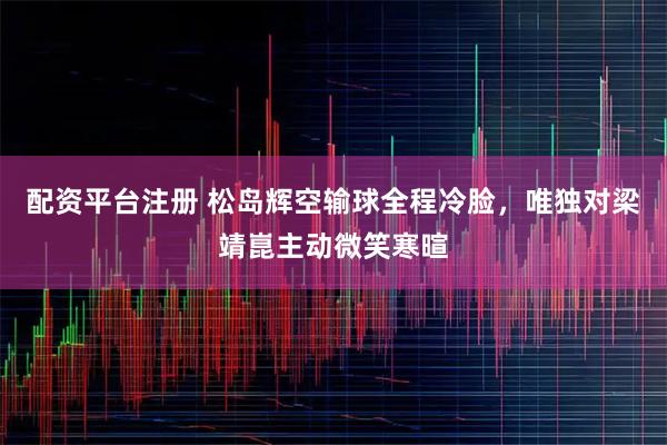 配资平台注册 松岛辉空输球全程冷脸，唯独对梁靖崑主动微笑寒暄